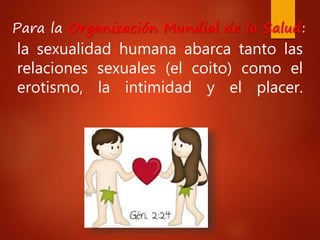 la sexualidad humana abarca tanto las
relaciones sexuales (el coito) como el
erotismo, la intimidad y el placer.
Para la Organización Mundial de la Salud:
 