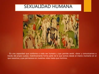 SEXUALIDAD HUMANA
Es una capacidad que conforma a cada ser humano y que permite sentir, vibrar y comunicarnos a
través del propio cuerpo. Instintivamente forma parte de lo que somos desde el mismo momento en el
que nacemos y que permanece en nuestras vidas hasta que morimos.
 