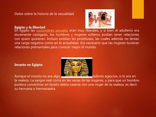 Datos sobre la historia de la sexualidad
Egipto y la libertad
En Egipto las costumbres sexuales eran muy liberales, y si bien el adulterio era
duramente castigado, los hombres y mujeres solteros podían tener relaciones
con quien quisieran. Incluso existían las prostitutas, las cuales además no tenían
una carga negativa como en la actualidad. Era necesario que las mujeres tuvieran
relaciones premaritales para conocer mejor el mundo.
Incesto en Egipto
Aunque el incesto no era algo común entre los pobladores egipcios, si lo era en
la realeza. La sangre real corría en las venas de las mujeres, y para que un hombre
pudiera convertirse en faraón debía casarse con una mujer de la realeza, es decir
su hermana o hermanastra.
 