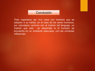 Conclusión
Todo organismo ser vivo nace con instintos que se
adaptan a su habita, en el caso de los seres humanos,
por naturaleza venimos con el instinto del lenguaje, un
instinto que solo se desarrolla si el humano se
encuentra en un ambiente adecuado, con las correctas
influencias.
 