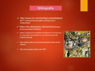 Bibliografía
 http://www.vix.com/es/btg/curiosidades/6
661/7-costumbres-sexuales-curiosas-de-la-
antigueedad
 https://es.slideshare.net/camors/historia-
de-la-sexualidad-3692902
 https://sialaopcionnoalazar.wordpress.com/educaci
on-sexual/la-sexualidad-y-sus-dimensiones/el-
instinto-sexual/
 http://slash-paris.com/evenements/de-chair-et-de-
marbre
 http://art-yearly.tumblr.com/1881
 