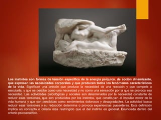 Los instintos son formas de tensión específica de la energía psíquica, de acción dinamizante,
que expresan las necesidades corporales y que producen todos los fenómenos característicos
de la vida. Significan una presión que produce la necesidad de una reacción y que compele a
ejecutarla, y que se percibe como una necesidad y no como una sensación por la que se provoca esa
necesidad. Las actividades psicológicas y sociales son determinadas por la necesidad constante de
reducir esas tensiones, que son producidas por los instintos, que constituyen el impulso motor de la
vida humana y que son percibidas como sentimientos dolorosos y desagradables. La actividad busca
reducir esas tensiones y su reducción determina o provoca experiencias placenteras. Esta definición
implica un concepto o criterio más restringido que el del instinto en general. Enunciada dentro del
criterio psicoanalítico.
 