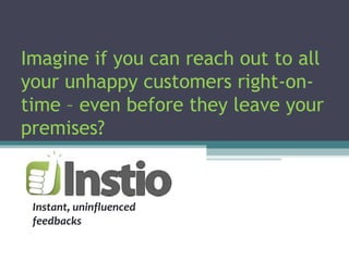 Imagine if you can reach out to all
your unhappy customers right-on-
time – even before they leave your
premises?
Instant, uninfluenced
feedbacks
 