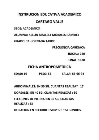 INSTIRUCION EDUCATIVA ACADEMICO
CARTAGO VALLE
SEDE: ACADEMICO
ALUMNO: KELLIN MALLELY MORALES RAMIREZ
GRADO: 11- JORNADA TARDE
FRECUENCIA CARDIACA
INICIAL: 780
FINAL: 1620
FICHA ANTROPOMETRICA
EDAD: 16 PESO: 52 TALLA: 83-66-93
ABDOMINALES: EN 30 SG. CUANTAS REALIZA? : 17
DORSALES: EN 40 SG. CUANTAS REALIZA? : 30
FLEXIONES DE PIERNA: EN 30 SG. CUANTAS
REALIZA? : 23
DURACION EN RECORRER 50 MT? : 9 SEGUNDOS