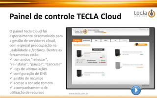 Porque Cloud Computing TECLA?Seguem alguns argumentos que comprovam que o Cloud Computing TECLA é a melhor opção:Melhor performance  do mercado. Testado e comprovado.( vide avaliação INFO EXAME e Linux Magazine)Estabilidadecom SLA mensal de 99,9% ou o seu $$ de voltaPainel de Controle simples e intuitivoMaior variedade de S.O. do mercadoGerenciamento pelo cliente, sem restrições: máxima flexibilidadeSuportenota 10: tecnicamente especializado, acessível e eficazSolução em constante evolução. Inovação permanente.Em breve:Planos Elásticos       |      BackUp CloudRevendas cPanel e Plesk   |   BD Cloudwww.tecla.com.br