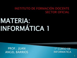 INSTITUTO DE FORMACIÓN DOCENTE SECTOR OFICIAL MATERIA:  INFORMÁTICA 1 1ª CURSO DE INFORMATICA PROF.: JUAN ANGEL BARRIOS 1 