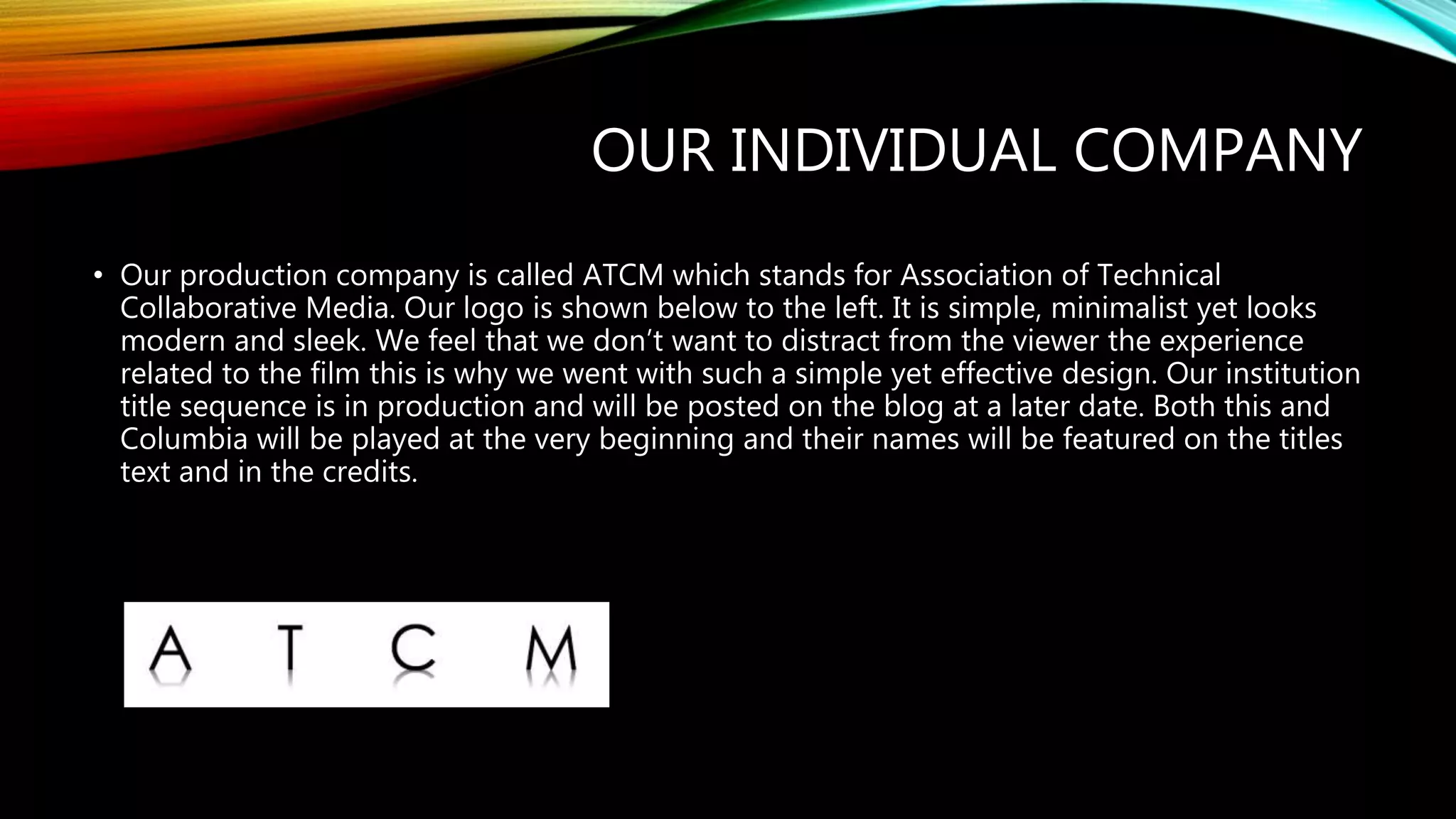 OUR INDIVIDUAL COMPANY
• Our production company is called ATCM which stands for Association of Technical
Collaborative Media. Our logo is shown below to the left. It is simple, minimalist yet looks
modern and sleek. We feel that we don’t want to distract from the viewer the experience
related to the film this is why we went with such a simple yet effective design. Our institution
title sequence is in production and will be posted on the blog at a later date. Both this and
Columbia will be played at the very beginning and their names will be featured on the titles
text and in the credits.
 
