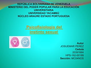 REPÚBLICA BOLIVARIANA DE VENEZUELA
MINISTERIO DEL PODER POPULAR PARA LA EDUCACIÓN
UNIVERSITARIA
UNIVERSIDAD YACAMBÚ
NÚCLEO ARAURE ESTADO PORTUGUESA
Autor
JOSUEMAR PEREZ
Cedula
20391684
HPS-162-00189
Sección: MC04NOS
Psicofisiologia del
instinto sexual
 