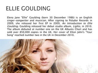 Elena Jane "Ellie" Goulding (born 30 December 1986) is an English
singer-songwriter and musician. After signing to Polydor Records in
2009, she released her first EP in 2009, An Introduction to Ellie
Goulding. Goulding released her debut studio album, Lights, in 2010.
The album debuted at number one on the UK Albums Chart and has
sold over 850,000 copies in the UK. Her cover of Elton John's "Your
Song" reached number two in the UK in December 2010.
 