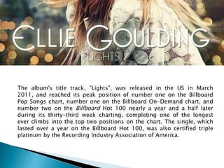 The album's title track, "Lights", was released in the US in March
2011, and reached its peak position of number one on the Billboard
Pop Songs chart, number one on the Billboard On-Demand chart, and
number two on the Billboard Hot 100 nearly a year and a half later
during its thirty-third week charting, completing one of the longest
ever climbs into the top two positions on the chart. The single, which
lasted over a year on the Billboard Hot 100, was also certified triple
platinum by the Recording Industry Association of America.
 