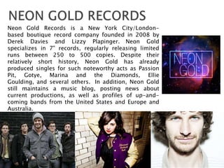 Neon Gold Records is a New York City/London-
based boutique record company founded in 2008 by
Derek Davies and Lizzy Plapinger. Neon Gold
specializes in 7" records, regularly releasing limited
runs between 250 to 500 copies. Despite their
relatively short history, Neon Gold has already
produced singles for such noteworthy acts as Passion
Pit, Gotye, Marina and the Diamonds, Ellie
Goulding, and several others. In addition, Neon Gold
still maintains a music blog, posting news about
current productions, as well as profiles of up-and-
coming bands from the United States and Europe and
Australia.
 