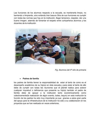 Las funciones de los alumnos respecto a la escuela, es mantenerla limpia, no
barriendo o limpiando, sino evitando tirar basura Otra de sus funciones es cumplir
con todas las normas que hay en la institución, llegar temprano, respetar, dar una
buena imagen, además de fomentar el respeto entre compañeros alumnos y los
docentes de la institución

Fig. Alumnos del 4º año de primaria

Padres de familia
los padres de familia tienen la responsabilidad de estar al tanto de como es el
desempeño académico de su hijo(a) en ésta escuela y para estar al tanto de ello
debe de cumplir con todas las reuniones que el plantel realiza para aclarar
cualquier inquietud o deficiencia que presente su hijo(a) también el padre de
familia debe de apoyar a la institución tanto económicamente como
colectivamente(la realización de algún evento, boteo, tequio) en esta institución la
función de los padres ha sido muy importante ya que gracias a estos gran parte
del apoyo para la infraestructura de la institución ha sido a su colaboración en los
proyectos que se han realizado en veces anteriores.

 