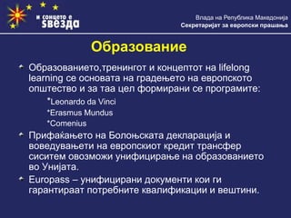 Влада на Република Македонија
Секретаријат за европски прашања
Образование
Образованието,тренингот и концептот на lifelong
learning се основата на градењето на европското
општество и за таа цел формирани се програмите:
*Leonardo da Vinci
*Erasmus Mundus
*Comenius
Прифаќањето на Болоњската декларација и
воведувањети на европскиот кредит трансфер
сиситем овозможи унифицирање на образованието
во Унијата.
Europass – унифицирани документи кои ги
гарантираат потребните квалификации и вештини.
 