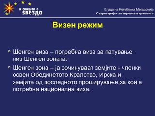 Влада на Република Македонија
Секретаријат за европски прашања
Визен режим
Шенген виза – потребна виза за патување
низ Шенген зоната.
Шенген зона – ја сочинуваат земјите - членки
освен Обединетото Кралство, Ирска и
земјите од последното проширување,за кои е
потребна национална виза.
 