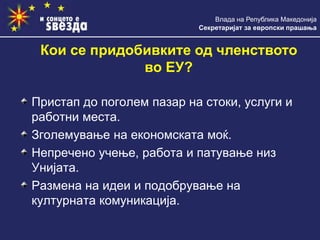 Влада на Република Македонија
Секретаријат за европски прашања
Кои се придобивките од членството
во ЕУ?
Пристап до поголем пазар на стоки, услуги и
работни места.
Зголемување на економската моќ.
Непречено учење, работа и патување низ
Унијата.
Размена на идеи и подобрување на
културната комуникација.
 