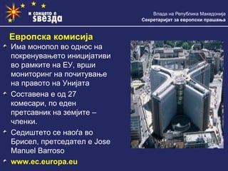 Влада на Република Македонија
Секретаријат за европски прашања
Има монопол во однос на
покренувањето иницијативи
во рамките на ЕУ, врши
мониторинг на почитување
на правото на Унијата
Составена е од 27
комесари, по еден
претсавник на земјите –
членки.
Седиштето се наоѓа во
Брисел, претседател е Jose
Manuel Barroso
www.ec.europa.eu
Европска комисија
 