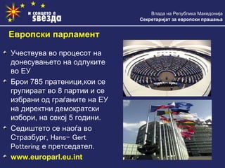 Влада на Република Македонија
Секретаријат за европски прашања
Учествува во процесот на
донесувањето на одлуките
во ЕУ
Брои 785 пратеници,кои се
групираат во 8 партии и се
избрани од граѓаните на ЕУ
на директни демократски
избори, на секој 5 години.
Седиштето се наоѓа во
Стразбург, Hans- Gert
Pottering е претседател.
www.europarl.eu.int
Европски парламент
 