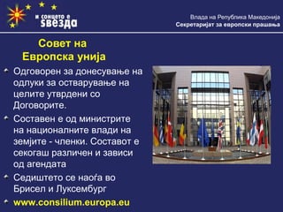 Влада на Република Македонија
Секретаријат за европски прашања
Одговорен за донесување на
одлуки за остварување на
целите утврдени со
Договорите.
Составен е од министрите
на националните влади на
земјите - членки. Составот е
секогаш различен и зависи
од агендата
Седиштето се наоѓа во
Брисел и Луксембург
www.consilium.europa.eu
Совет на
Европска унија
 