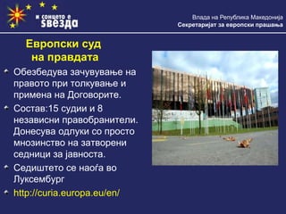 Влада на Република Македонија
Секретаријат за европски прашања
Обезбедува зачувување на
правото при толкување и
примена на Договорите.
Состав:15 судии и 8
независни правобранители.
Донесува одлуки со просто
мнозинство на затворени
седници за јавноста.
Седиштето се наоѓа во
Луксембург
http://curia.europa.eu/en/
Европски суд
на правдата
 