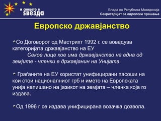 Влада на Република Македонија
Секретаријат за европски прашања
Европско државјанство
Со Договорот од Мастрихт 1992 г. се воведува
категоријата државјанство на ЕУ
Секое лице кое има државјанство на една од
земјите - членки е државјанин на Унијата.
Граѓаните на ЕУ користат унифицирани пасоши на
кои стои националниот грб и името на Европската
унија напишано на јазикот на земјата – членка која го
издава.
Од 1996 г се издава унифицирана возачка дозвола.
 