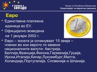 Влада на Република Македонија
Секретаријат за европски прашања
Единствена платежна
единица во ЕУ.
Официјално воведена
на 1 јануари 2002 г.
Евро – зоната ја сочинуваат 15 земји –
членки во кои еврото ги замени
националните валути: Австрија,
Белгија,Франција,Финска,Германија,Грција,
Ирска,Италија,Кипар,Луксембург,Малта,
Холандија,Португалија, Словенија и Шпанија.
Евро
 