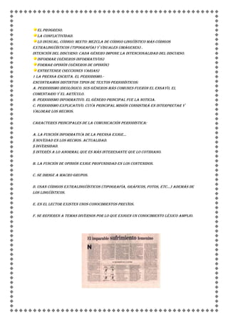 El progreso.
   La conflictividad.
   Lo inusual. Código: Mixto: mezcla de código lingüístico más códigos
extralingüísticos (tipografía) y visuales (imágenes) .
Intención del discurso: Cada género impone la intencionalidad del discurso.
   Informar (Géneros informativos)
   Formar opinión (Géneros de opinión)
   Entretener (Secciones varias)
1 LA PRENSA ESCRITA. EL PERIODISMO.-
Encontramos distintos tipos de textos periodísticos:
a. Periodismo Ideológico. Sus géneros más comunes fueron el ensayo, el
comentario y el artículo.
b. Periodismo Informativo. El género principal fue la noticia.
c. Periodismo Explicativo. Cuya principal misión consistirá en interpretar y
valorar los hechos.

Caracteres principales de la comunicación periodística:

a. La función informativa de la prensa exige...
§ Novedad en los hechos. Actualidad.
§ Diversidad.
§ Interés a lo anormal que es más interesante que lo cotidiano.

b. La función de opinión exige profundidad en los contenidos.

c. Se dirige a macro grupos.

d. Usan códigos extralingüísticos (tipografía, gráficos, fotos, etc...) además de
los lingüísticos.

e. En el lector existen unos conocimientos previos.

f. Se refieren a temas diversos por lo que exigen un conocimiento léxico amplio .
 