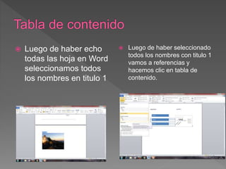  Luego de haber echo
todas las hoja en Word
seleccionamos todos
los nombres en titulo 1
 Luego de haber seleccionado
todos los nombres con titulo 1
vamos a referencias y
hacemos clic en tabla de
contenido.
 