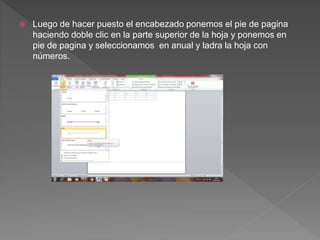  Luego de hacer puesto el encabezado ponemos el pie de pagina
haciendo doble clic en la parte superior de la hoja y ponemos en
pie de pagina y seleccionamos en anual y ladra la hoja con
números.
 
