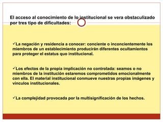 El acceso al conocimiento de lo institucional se vera obstaculizado por tres tipo de dificultades: La negación y residencia a conocer: conciente o inconcientemente los miembros de un establecimiento producirán diferentes ocultamientos para proteger el estatus quo institucional.  Los efectos de la propia implicación no controlada: seamos o no miembros de la institución estaremos comprometidos emocionalmente con ella. El material institucional conmueve nuestras propias imágenes y vínculos institucionales. La complejidad provocada por la multisignificación de los hechos.   