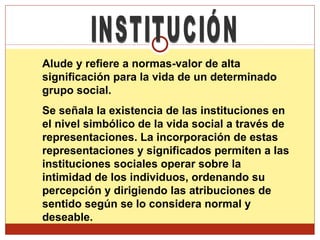 INSTITUCIÓN Alude y refiere a normas-valor de alta significación para la vida de un determinado grupo social. Se señala la existencia de las instituciones en el nivel simbólico de la vida social a través de representaciones. La incorporación de estas representaciones y significados permiten a las instituciones sociales operar sobre la intimidad de los individuos, ordenando su percepción y dirigiendo las atribuciones de sentido según se lo considera normal y deseable.  