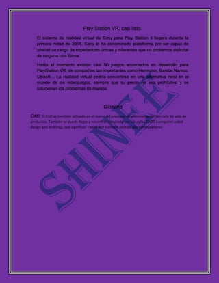 Play Station VR, casi listo.
El sistema de realidad virtual de Sony para Play Station 4 llegara durante la
primera mitad de 2016. Sony lo ha denominado plataforma por ser capaz de
ofrecer un rango de experiencias únicas y diferentes que no podremos disfrutar
de ninguna otra forma.
Hasta el momento existen casi 50 juegos anunciados en desarrollo para
PlayStation VR, de compañías tan importantes como Harmonix, Bandai Namco,
Ubisoft… La realidad virtual podría convertirse en una alternativa reral en el
mundo de los videojuegos, siempre que su precio no sea prohibitivo y se
solucionen los problemas de mareos.
Glosario
CAD; El CAD es también utilizado en el marco de procesos de administración del ciclo de vida de
productos. También se puede llegar a encontrar denotado con las siglas CADD (computer-aided
design and drafting), que significan «bosquejo y diseño asistido por computadora».
 
