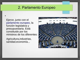 2. Parlamento Europeo
●
Ejerce, junto con el
parlamento europeo, la
función legislativa y
presupuestaria. Está
constituido por los
ministros de los diferentes:
Agricultura,industrias,
sanidad,economía...
 