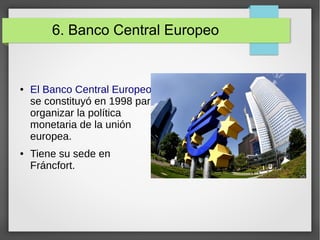 6. Banco Central Europeo
● El Banco Central Europeo
se constituyó en 1998 para
organizar la política
monetaria de la unión
europea.
● Tiene su sede en
Fráncfort.
 