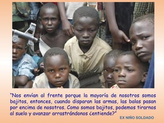 “Nos envían al frente porque la mayoría de nosotros somos
bajitos, entonces, cuando disparan las armas, las balas pasan
por encima de nosotros. Como somos bajitos, podemos tirarnos
al suelo y avanzar arrastrándonos ¿entiende?”
                                             EX NIÑO SOLDADO
 