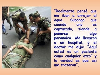 “Realmente pensé que
me iban a arrojar al
agua.    Supongo   que
cuando      uno     es
capturado, tiende a
ponerse           algo
paranoico. Me llevaron
a un hospital, y el
doctor me dijo: ”Aquí
usted es un paciente
como cualquier otro” y
la verdad es que así
me trataron”.
 
