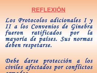REFLEXIÓN
Los Protocolos adicionales I y
II a los Convenios de Ginebra
fueron ratificados por la
mayoría de países. Sus normas
deben respetarse.

Debe darse protección a los
civiles afectados por conflictos
 