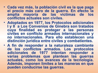 • Cada vez más, la población civil es la que paga
  el precio más caro de la guerra. En efecto la
  amplia mayoría de las victimas de los
  conflictos actuales son civiles.
• Adoptados en 1977, los Protocolos adicionales
  I y II a Los Convenios de Ginebra son tratados
  cuya finalidad es proteger a las personas
  civiles en conflicto armados internacionales y
  no internacionales. Para ello establecen una
  distinción jurídica entre civiles y combatientes.
• A fin de responder a la naturaleza cambiante
  de los conflictos armados. Los protocolos
  adicionales de 1977 intentan responder a
  varias problemas que plantean las guerras
  actuales, como los avances de la tecnología.
  Además, imponen limites a las maneras en que
  pueden conducirse las guerras.
 