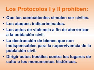 Los Protocolos I y II prohiben:
• Que los combatientes simulen ser civiles.
• Los ataques indiscriminados.
• Los actos de violencia a fin de aterrorizar
  a la población civil.
• La destrucción de bienes que son
  indispensables para la supervivencia de la
  población civil.
• Dirigir actos hostiles contra los lugares de
  culto o los monumentos históricos.
 