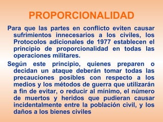 PROPORCIONALIDAD
Para que las partes en conflicto eviten causar
  sufrimientos innecesarios a los civiles, los
  Protocolos adicionales de 1977 establecen el
  principio de proporcionalidad en todas las
  operaciones militares.
Según este principio, quienes preparen o
  decidan un ataque deberán tomar todas las
  precauciones posibles con respecto a los
  medios y los métodos de guerra que utilizarán
  a fin de evitar, o reducir al mínimo, el número
  de muertos y heridos que pudieran causar
  incidentalmente entre la población civil, y los
  daños a los bienes civiles
 