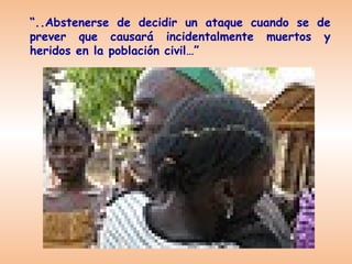 “..Abstenerse de decidir un ataque cuando se de
prever que causará incidentalmente muertos y
heridos en la población civil…”
 