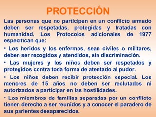 PROTECCIÓN
Las personas que no participen en un conflicto armado
deben ser respetadas, protegidas y tratadas con
humanidad. Los Protocolos adicionales de 1977
especifican que:
• Los heridos y los enfermos, sean civiles o militares,
deben ser recogidos y atendidos, sin discriminación.
• Las mujeres y los niños deben ser respetados y
protegidos contra toda forma de atentado al pudor.
• Los niños deben recibir protección especial. Los
menores de 15 años no deben ser reclutados ni
autorizados a participar en las hostilidades.
• Los miembros de familias separadas por un conflicto
tienen derecho a ser reunidos y a conocer el paradero de
sus parientes desaparecidos.
 