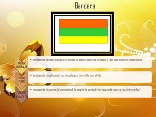 Bandera




           • representa el estar siempre en estado de alerta, abiertos a recibir y dar todo nuestro compromiso.
 COLOR
NARANJA

           • representa nuestro entorno, lo ecológico, la armiña con al vida
 COLOR
 VERDE

           • representa la pureza, la luminosidad, la alegría, la verdad y la riqueza de nuestra raza (diversidad)
 COLOR
AMARILLO
 