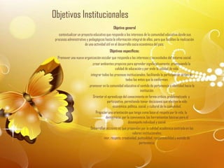 Objetivos Institucionales
                                               Objetivo general
    contextualizar un proyecto educativo que responde a los intereses de la comunidad educativa desde sus
 procesos administrativo y pedagógicos hasta la información integral de ellos, para que faciliten la realización
                        de una actividad útil en el desarrollo socio económica del país.
                                            Objetivos específicos:
   Promover una nueva organización escolar que responda a los intereses y necesidades del entorno social.
                              .crear ambientes propicios para aprender significativamente, promoviendo la
                                               calidad de educación y por ende la calidad de vida.
                             integrar todos los procesos institucionales, facilitando la participación activa de
                                                        todos los entes que la conforman.
                           . promover en la comunidad educativa el sentido de pertenencia e identidad hacia la
                                                                   institución.
                               Orientar el aprendizaje del conocimiento en forma critica, problematizada y
                                          participativa, permitiendo tomar decisiones que afecten la vida
                                              económica, política, social, y cultural de la comunidad.
                                 Propiciar una orientación que tenga como base el respeto por la vida, la
                                         democracia, por la convivencia, las herramientas básicas para el
                                                          desempeño individual y social.
                             Desarrollar acciones es que propendan por la calidad académica centrada en los
                                                             valores institucionales:
                                       mor, respeto, creatividad, puntualidad, responsabilidad y sentido de
                                                                   pertenencia.
 