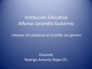 Institución Educativa
    Alfonso Jaramillo Gutiérrez

«Vencer sin esfuerzo es triunfar sin gloria»



                Docente
        Rodrigo Antonio Rojas Ch.
 