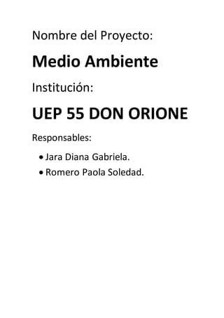 Nombre del Proyecto: 
Medio Ambiente 
Institución: 
UEP 55 DON ORIONE 
Responsables: 
 Jara Diana Gabriela. 
 Romero Paola Soledad. 
 