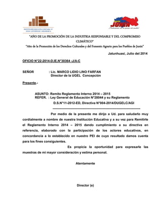 “AÑO DE LA PROMOCIÓN DE LA INDUSTRIA RESPONSABLE Y DEL COMPROMISO
CLIMÁTICO“
“Año de la Promoción de los Derechos Culturales y del Fomento Agrario para los Pueblos de Junín”
Jatunhuasi, Julio del 2014
OFICIO N°22-2014-D.IE.N°30364 -J/A-C
SEÑOR : Lic. MARCO LIDIO LINO FARFAN
Director de la UGEL Concepción
Presente.-
ASUNTO: Remito Reglamento Interno 2014 – 2015
REFER. : Ley General de Educación N°28044 y su Reglamento
D.S.N°11-2012-ED, Directiva N°004-2014/DUGELC/AGI
-----------------------------------------------------------------------------------
Por medio de la presente me dirijo a Ud. para saludarlo muy
cordialmente a nombre de nuestra Institución Educativa y a su vez para Remitirle
el Reglamento Interno 2014 – 2015 dando cumplimiento a su directiva en
referencia, elaborado con la participación de los actores educativos, en
concordancia a lo establecido en nuestro PEI de cuyo resultado damos cuenta
para los fines consiguientes.
Es propicia la oportunidad para expresarle las
muestras de mi mayor consideración y estima personal.
Atentamente
Director (e)
=======================================
INSTITUCIÓN EDUCATIVA UNITARIA N°
30364 JATUNHUASI ANDAMARCA
=======================================
======================
=====
 