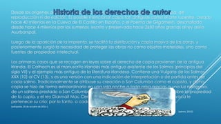 Desde los orígenes de la humanidad, las obras no tuvieron prohibiciones de copia, de
reproducción ni de edición. Es posible mencionar casos tan antiguos como el arte rupestre, creado
hace 40 milenios en la Cueva de El Castillo en España, o el Poema de Gilgamesh, desarrollado
desde hace 4 milenios por los sumerios, escrito y preservado hace 2650 años gracias al rey asirio
Asurbanipal.
Luego de la aparición de la imprenta, se facilitó la distribución y copia masiva de las obras, y
posteriormente surgió la necesidad de proteger las obras no como objetos materiales, sino como
fuentes de propiedad intelectual.
Los primeros casos que se recogen en leyes sobre el derecho de copia provienen de la antigua
Irlanda. El Cathach es el manuscrito irlandés más antiguo existente de los Salmos (principios del
siglo VII) y el ejemplo más antiguo de la literatura irlandesa. Contiene una Vulgata de los Salmos
XXX (10) al CV (13), y es una versión con una indicación de interpretación o de partida antes de
cada salmo. Tradicionalmente se atribuye su creación a San Columba como el copista, y dicha
copia se hizo de forma extraordinaria en una sola noche a toda prisa gracias a una luz milagrosa,
de un salterio prestado a San Columba por San Finnian. Surgió una controversia sobre la propiedad
de la copia, y el rey Diarmait Mac Cerbhaill dictó la siguiente sentencia: "A cada vaca le
pertenece su cría; por lo tanto, a cada libro le pertenece su copia.2
(wikipedia, 26 de octubre de 2014.)
(admin, 2012)
 