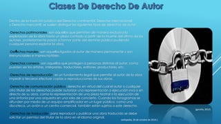 Dentro de la tradición jurídica del Derecho continental, Derecho internacional,
y Derecho mercantil, se suelen distinguir los siguientes tipos de derechos de autor:
-Derechos patrimoniales: son aquellos que permiten de manera exclusiva la
explotación de la obra hasta un plazo contado a partir de la muerte del último de los
autores, posteriormente pasan a formar parte del dominio público pudiendo
cualquier persona explotar la obra.
-Derechos morales: son aquellos ligados al autor de manera permanente y son
irrenunciables e imprescriptibles.
-Derechos conexos: son aquellos que protegen a personas distintas al autor, como
pueden ser los artistas, intérpretes, traductores, editores, productores, etc.
-Derechos de reproducción: es un fundamento legal que permite al autor de la obra
impedir a terceros efectuar copias o reproducciones de sus obras.
-Derecho de comunicación pública: derecho en virtud del cual el autor o cualquier
otro titular de los derechos puede autorizar una representación o ejecución viva o en
directo de su obra, como la representación de una pieza teatral o la ejecución de
una sinfonía por una orquesta en una sala de concierto. Cuando los fonogramas se
difunden por medio de un equipo amplificador en un lugar público, como una
discoteca, un avión o un centro comercial, también están sujetos a este derecho.
-Derechos de traducción: para reproducir y publicar una obra traducida se debe
solicitar un permiso del titular de la obra en el idioma original.
(gocella, 2012)
(wikipedia, 26 de octubre de 2014.)
 