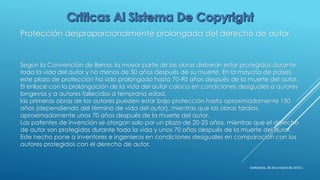 Protección desproporcionalmente prolongada del derecho de autor
Según la Convención de Berna, la mayor parte de las obras deberán estar protegidas durante
toda la vida del autor y no menos de 50 años después de su muerte. En la mayoría de países,
este plazo de protección ha sido prolongado hasta 70-90 años después de la muerte del autor.
El enlace con la prolongación de la vida del autor coloca en condiciones desiguales a autores
longevos y a autores fallecidos a temprana edad.
las primeras obras de los autores pueden estar bajo protección hasta aproximadamente 150
años (dependiendo del término de vida del autor), mientras que las obras tardías,
aproximadamente unos 70 años después de la muerte del autor.
Las patentes de invención se otorgan solo por un plazo de 20-25 años, mientras que el derecho
de autor son protegidos durante toda la vida y unos 70 años después de la muerte del autor.
Este hecho pone a inventores e ingenieros en condiciones desiguales en comparación con los
autores protegidos con el derecho de autor.
(wikipedia, 26 de octubre de 2014.)
 