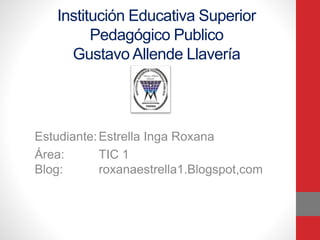 Institución Educativa Superior
Pedagógico Publico
Gustavo Allende Llavería
Estudiante:Estrella Inga Roxana
Área: TIC 1
Blog: roxanaestrella1.Blogspot,com
 